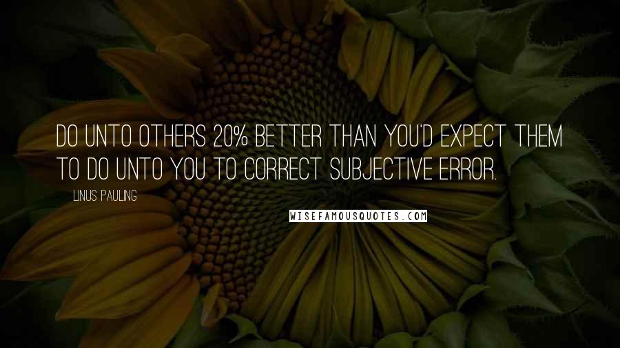 Linus Pauling Quotes: Do unto others 20% better than you'd expect them to do unto you to correct subjective error.