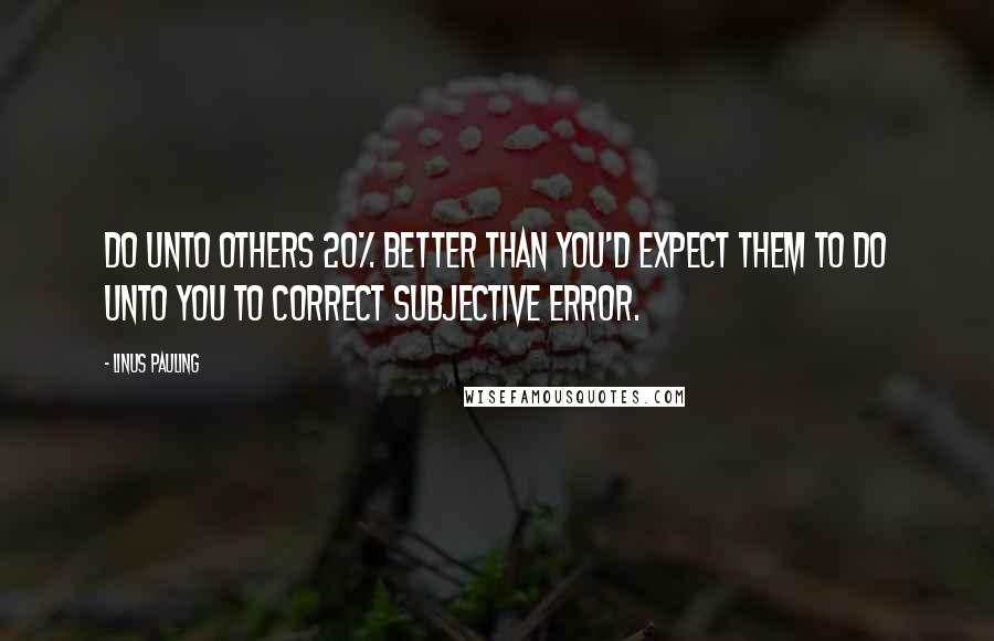 Linus Pauling Quotes: Do unto others 20% better than you'd expect them to do unto you to correct subjective error.