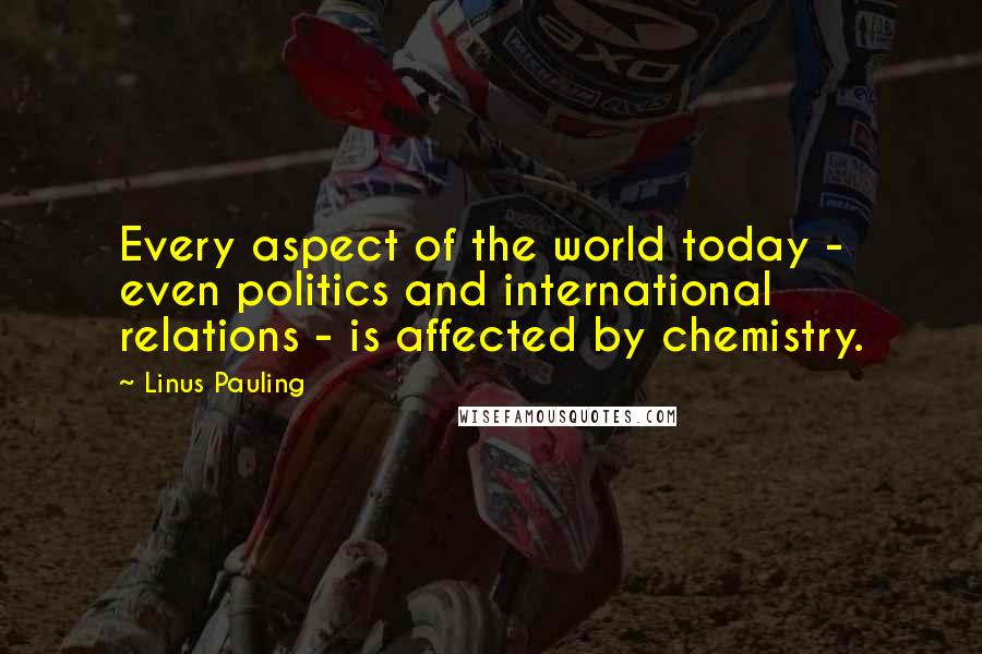 Linus Pauling Quotes: Every aspect of the world today - even politics and international relations - is affected by chemistry.