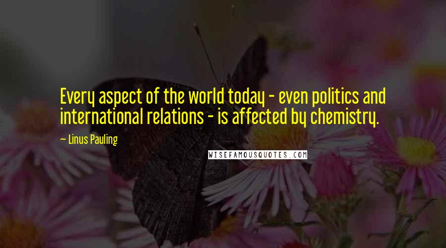 Linus Pauling Quotes: Every aspect of the world today - even politics and international relations - is affected by chemistry.