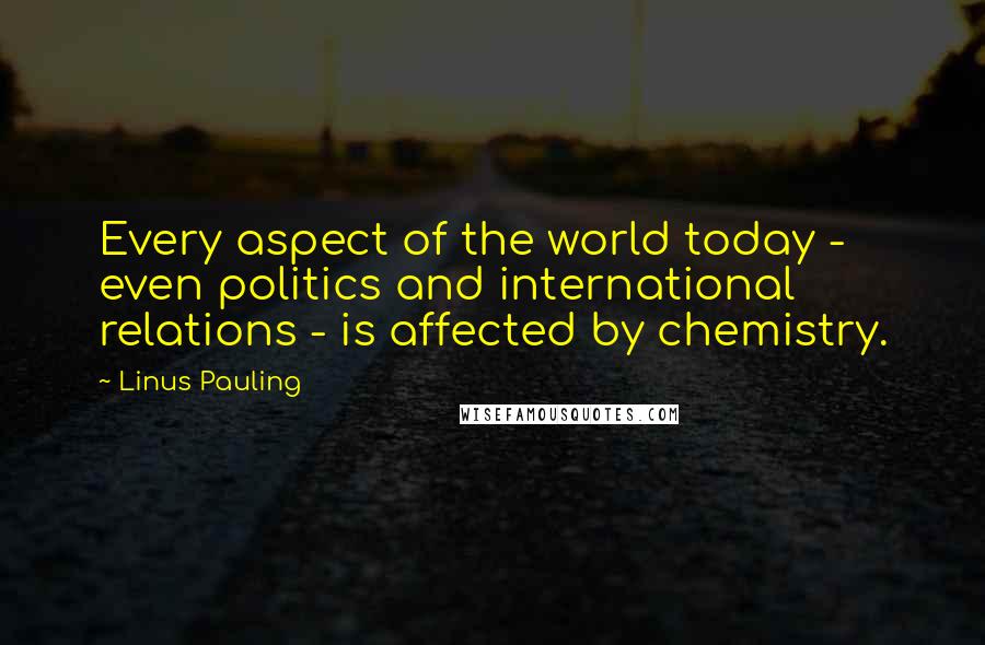 Linus Pauling Quotes: Every aspect of the world today - even politics and international relations - is affected by chemistry.