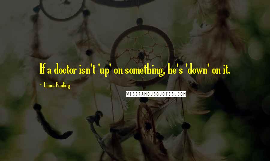 Linus Pauling Quotes: If a doctor isn't 'up' on something, he's 'down' on it.