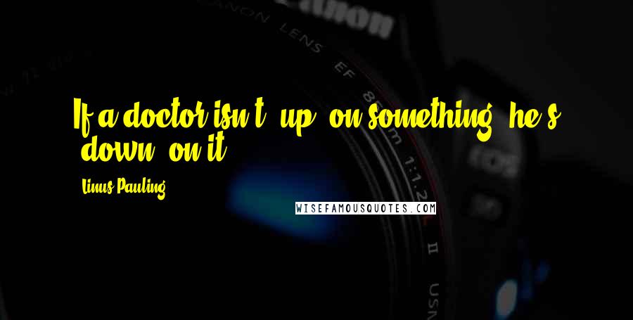 Linus Pauling Quotes: If a doctor isn't 'up' on something, he's 'down' on it.