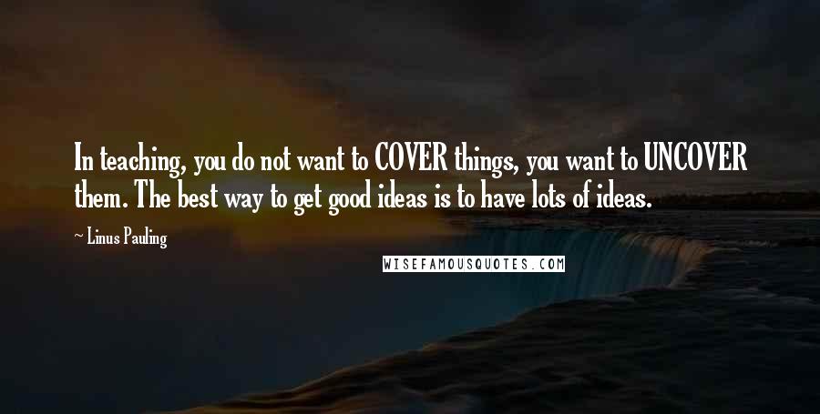 Linus Pauling Quotes: In teaching, you do not want to COVER things, you want to UNCOVER them. The best way to get good ideas is to have lots of ideas.