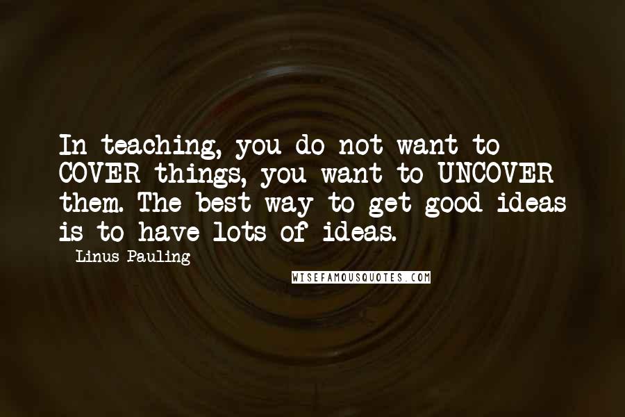 Linus Pauling Quotes: In teaching, you do not want to COVER things, you want to UNCOVER them. The best way to get good ideas is to have lots of ideas.