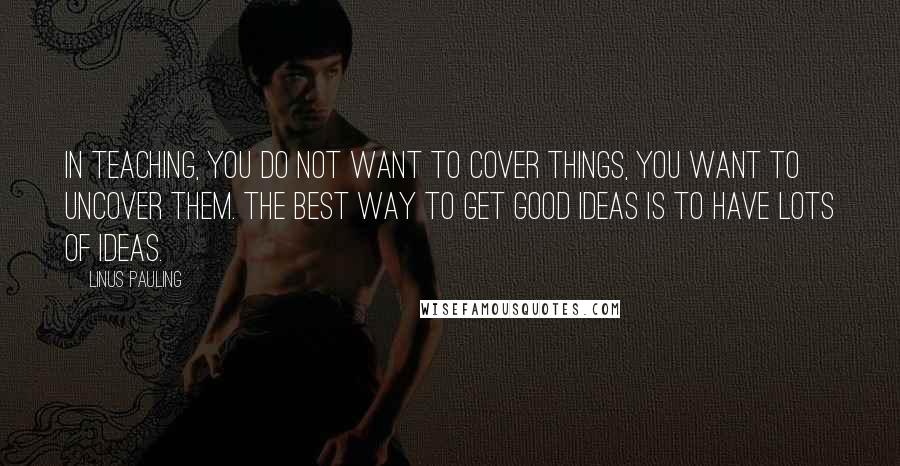 Linus Pauling Quotes: In teaching, you do not want to COVER things, you want to UNCOVER them. The best way to get good ideas is to have lots of ideas.