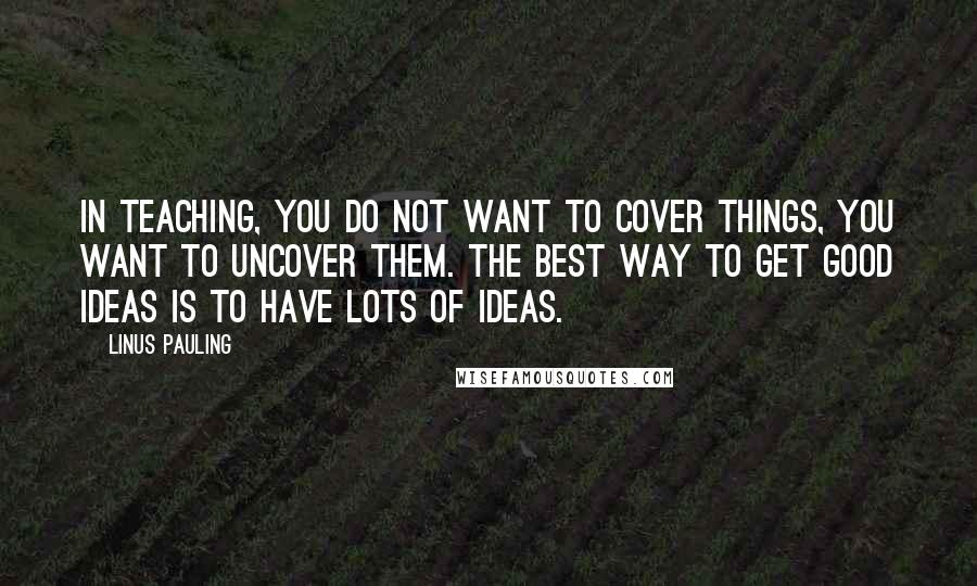 Linus Pauling Quotes: In teaching, you do not want to COVER things, you want to UNCOVER them. The best way to get good ideas is to have lots of ideas.