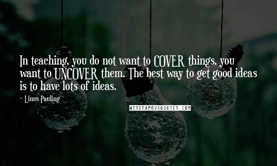 Linus Pauling Quotes: In teaching, you do not want to COVER things, you want to UNCOVER them. The best way to get good ideas is to have lots of ideas.