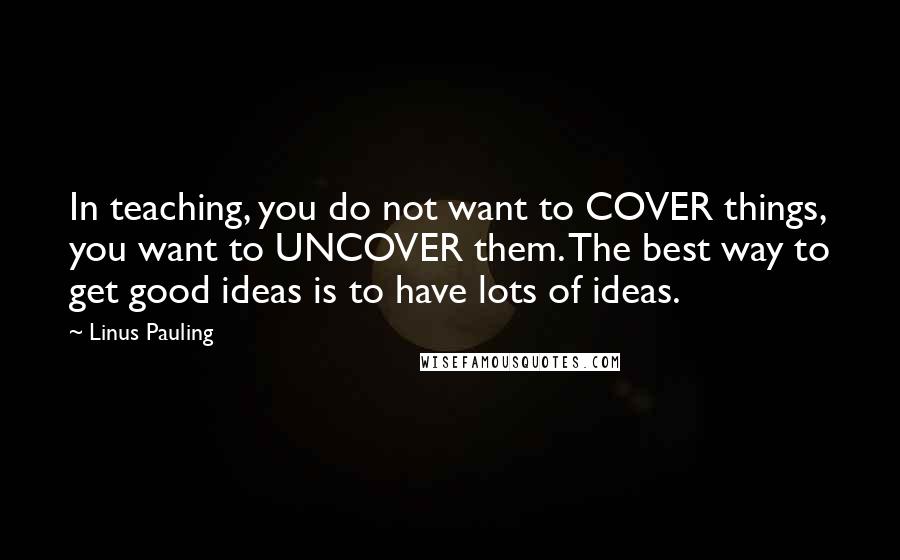 Linus Pauling Quotes: In teaching, you do not want to COVER things, you want to UNCOVER them. The best way to get good ideas is to have lots of ideas.