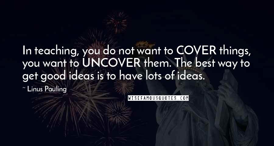 Linus Pauling Quotes: In teaching, you do not want to COVER things, you want to UNCOVER them. The best way to get good ideas is to have lots of ideas.