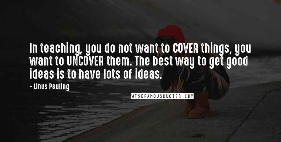 Linus Pauling Quotes: In teaching, you do not want to COVER things, you want to UNCOVER them. The best way to get good ideas is to have lots of ideas.