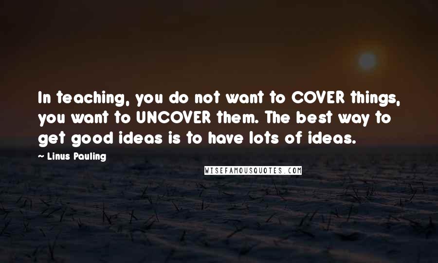 Linus Pauling Quotes: In teaching, you do not want to COVER things, you want to UNCOVER them. The best way to get good ideas is to have lots of ideas.