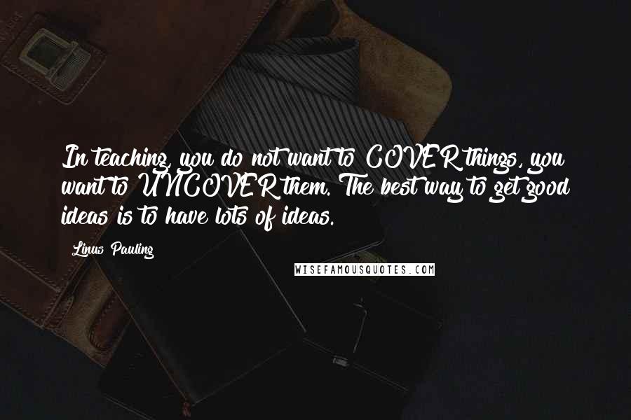 Linus Pauling Quotes: In teaching, you do not want to COVER things, you want to UNCOVER them. The best way to get good ideas is to have lots of ideas.