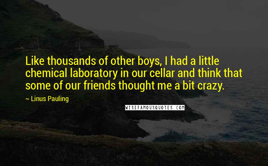 Linus Pauling Quotes: Like thousands of other boys, I had a little chemical laboratory in our cellar and think that some of our friends thought me a bit crazy.
