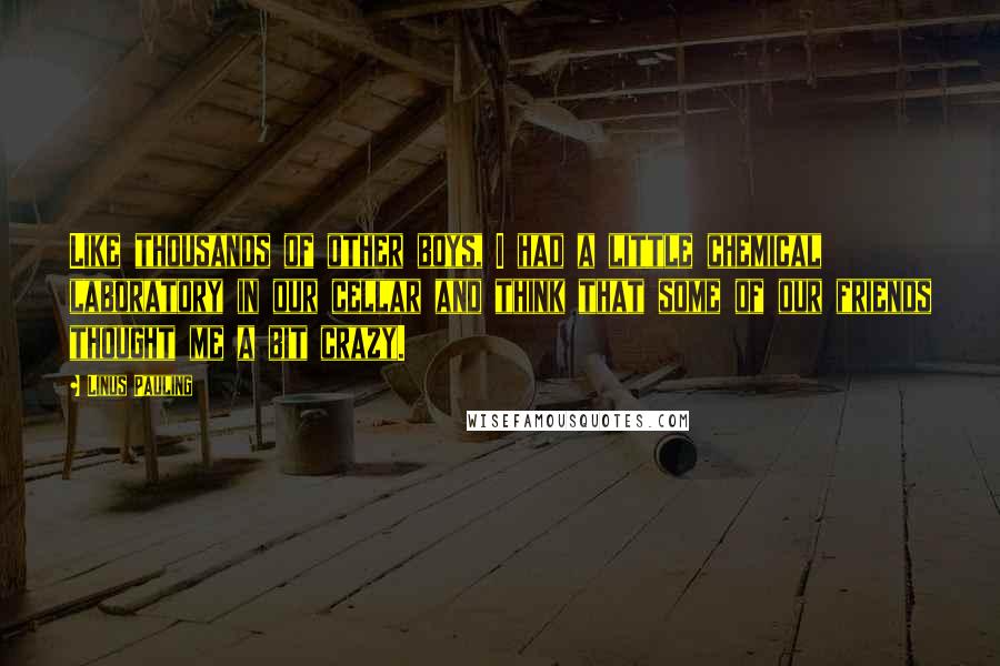 Linus Pauling Quotes: Like thousands of other boys, I had a little chemical laboratory in our cellar and think that some of our friends thought me a bit crazy.