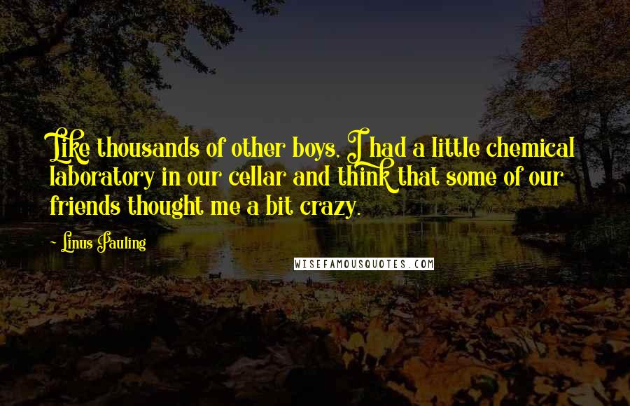 Linus Pauling Quotes: Like thousands of other boys, I had a little chemical laboratory in our cellar and think that some of our friends thought me a bit crazy.