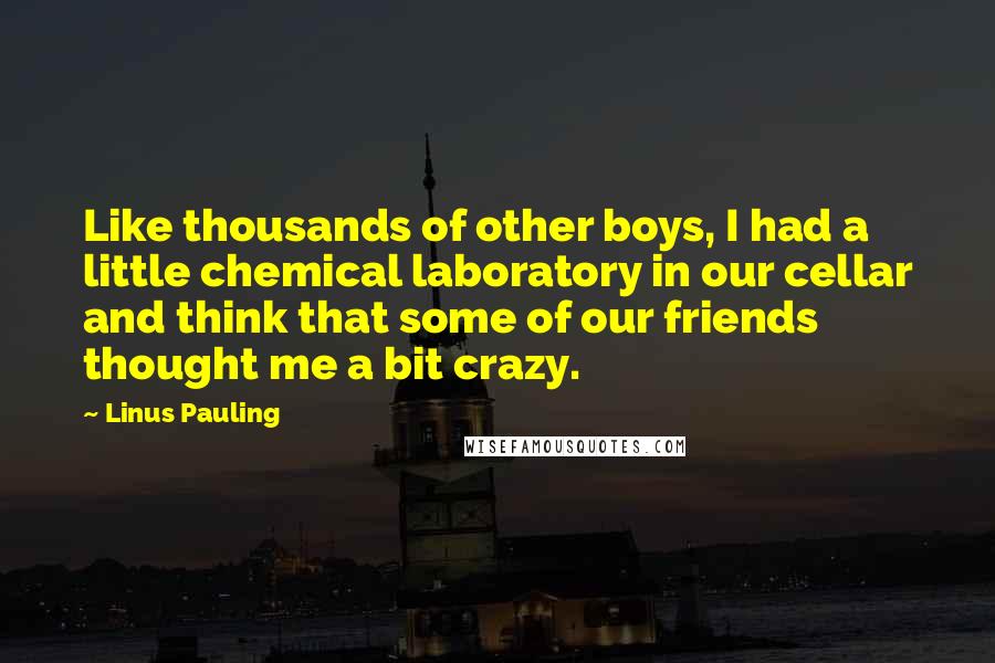 Linus Pauling Quotes: Like thousands of other boys, I had a little chemical laboratory in our cellar and think that some of our friends thought me a bit crazy.