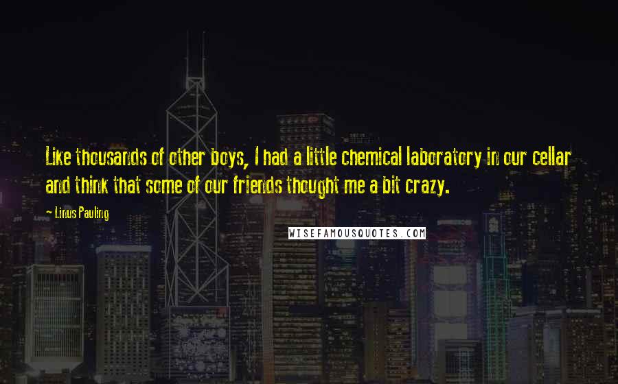 Linus Pauling Quotes: Like thousands of other boys, I had a little chemical laboratory in our cellar and think that some of our friends thought me a bit crazy.