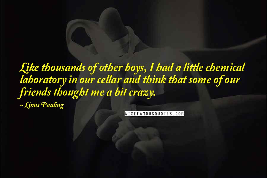 Linus Pauling Quotes: Like thousands of other boys, I had a little chemical laboratory in our cellar and think that some of our friends thought me a bit crazy.