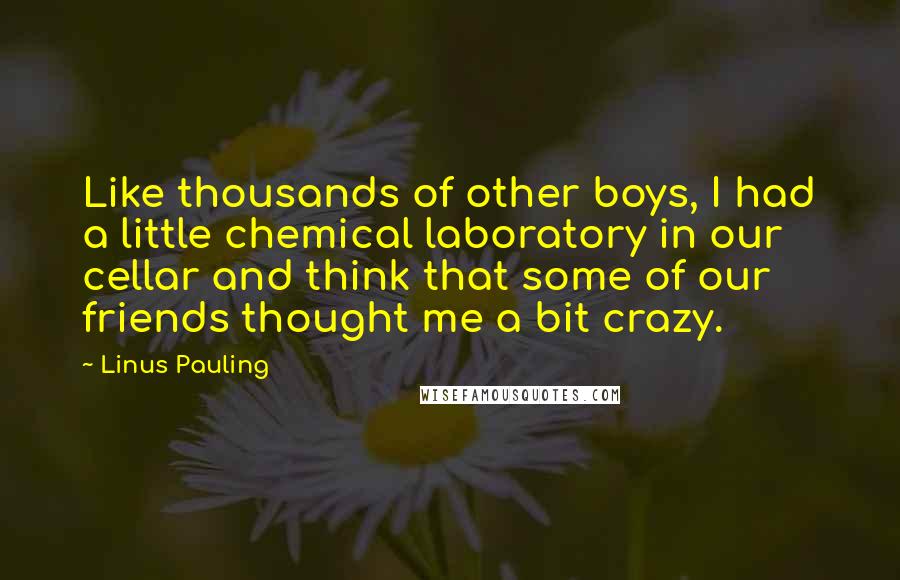 Linus Pauling Quotes: Like thousands of other boys, I had a little chemical laboratory in our cellar and think that some of our friends thought me a bit crazy.