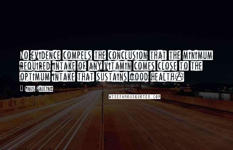 Linus Pauling Quotes: No evidence compels the conclusion that the minimum required intake of any vitamin comes close to the optimum intake that sustains good health.