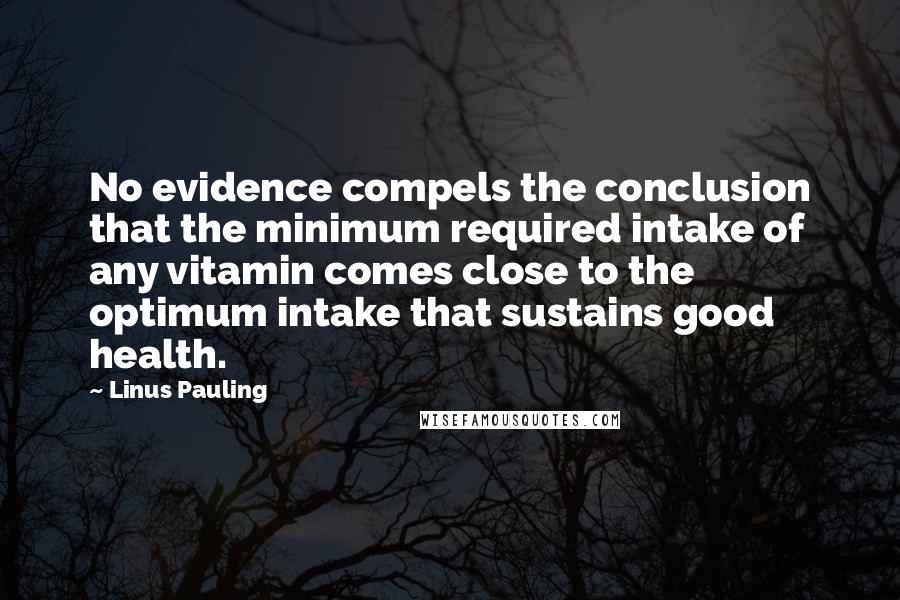 Linus Pauling Quotes: No evidence compels the conclusion that the minimum required intake of any vitamin comes close to the optimum intake that sustains good health.