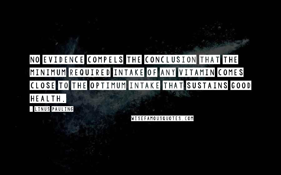 Linus Pauling Quotes: No evidence compels the conclusion that the minimum required intake of any vitamin comes close to the optimum intake that sustains good health.