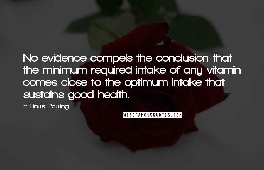 Linus Pauling Quotes: No evidence compels the conclusion that the minimum required intake of any vitamin comes close to the optimum intake that sustains good health.