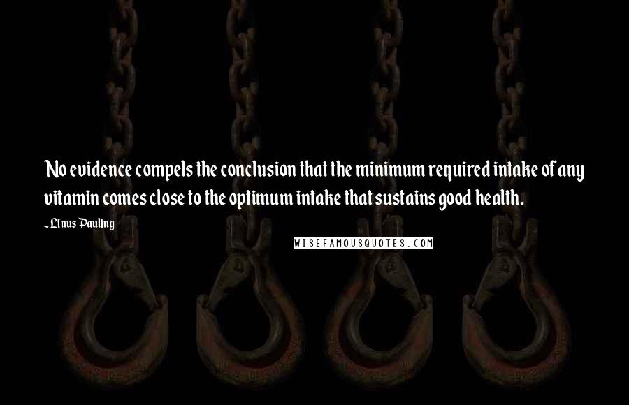 Linus Pauling Quotes: No evidence compels the conclusion that the minimum required intake of any vitamin comes close to the optimum intake that sustains good health.