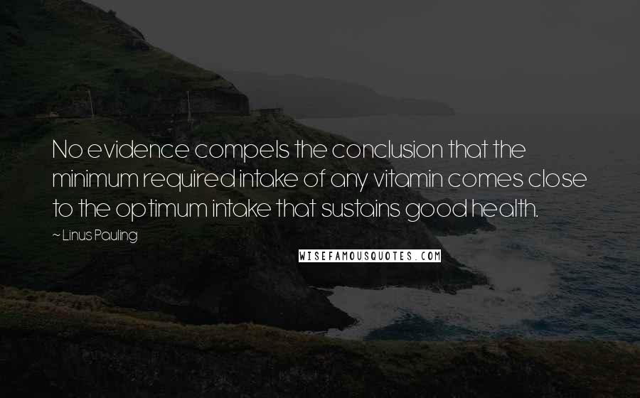 Linus Pauling Quotes: No evidence compels the conclusion that the minimum required intake of any vitamin comes close to the optimum intake that sustains good health.