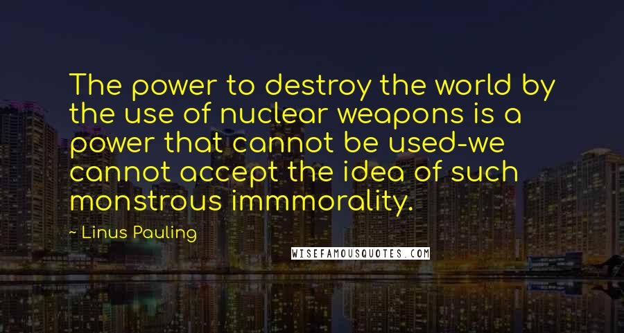 Linus Pauling Quotes: The power to destroy the world by the use of nuclear weapons is a power that cannot be used-we cannot accept the idea of such monstrous immmorality.