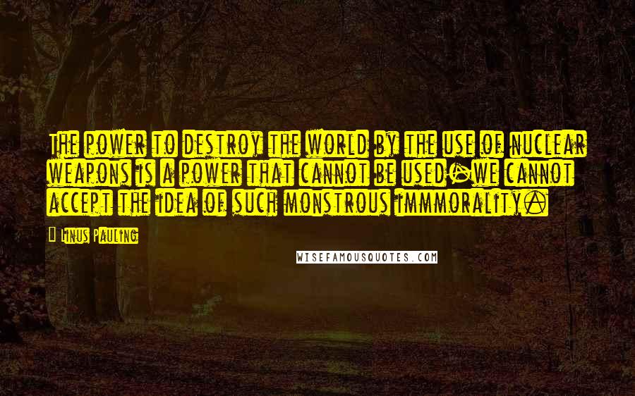 Linus Pauling Quotes: The power to destroy the world by the use of nuclear weapons is a power that cannot be used-we cannot accept the idea of such monstrous immmorality.