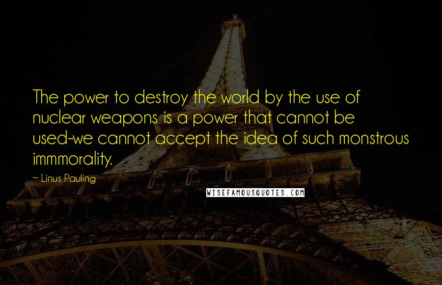 Linus Pauling Quotes: The power to destroy the world by the use of nuclear weapons is a power that cannot be used-we cannot accept the idea of such monstrous immmorality.