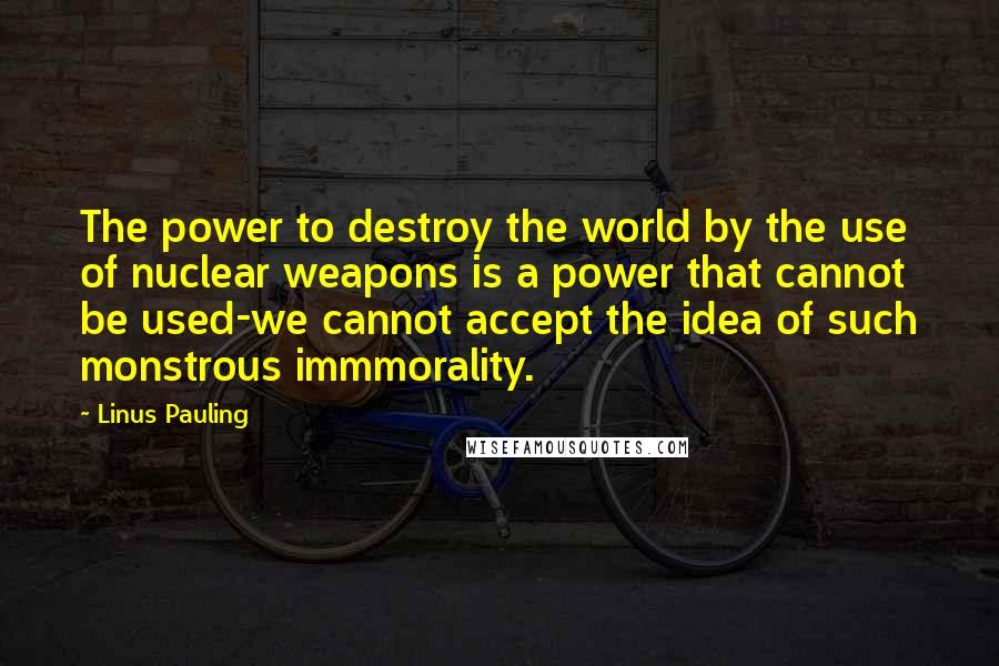 Linus Pauling Quotes: The power to destroy the world by the use of nuclear weapons is a power that cannot be used-we cannot accept the idea of such monstrous immmorality.