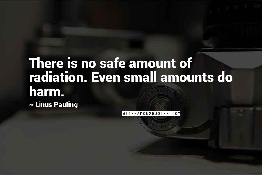 Linus Pauling Quotes: There is no safe amount of radiation. Even small amounts do harm.