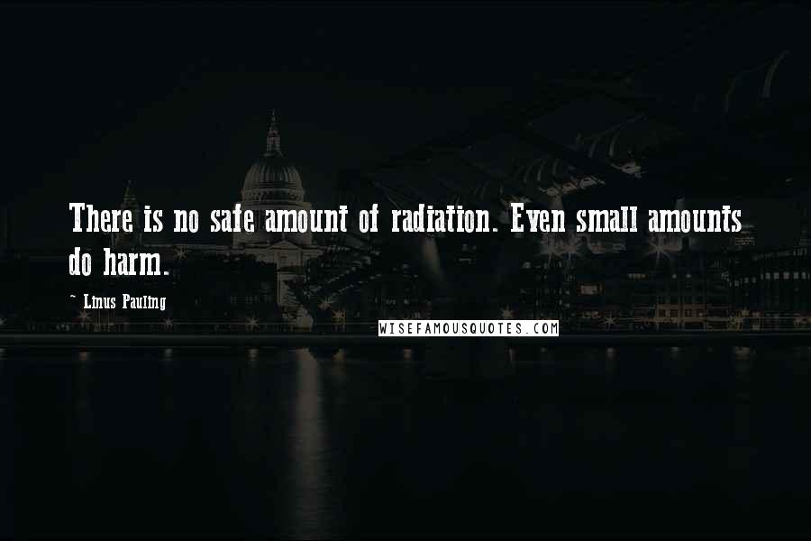 Linus Pauling Quotes: There is no safe amount of radiation. Even small amounts do harm.