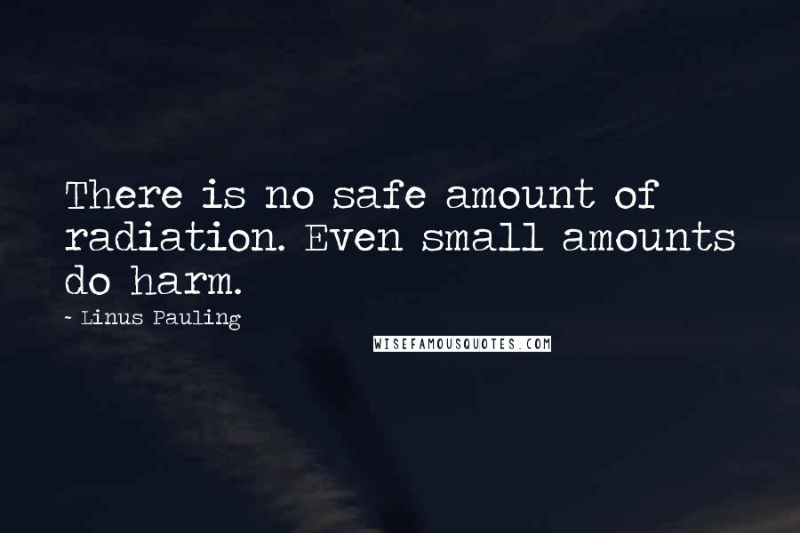 Linus Pauling Quotes: There is no safe amount of radiation. Even small amounts do harm.