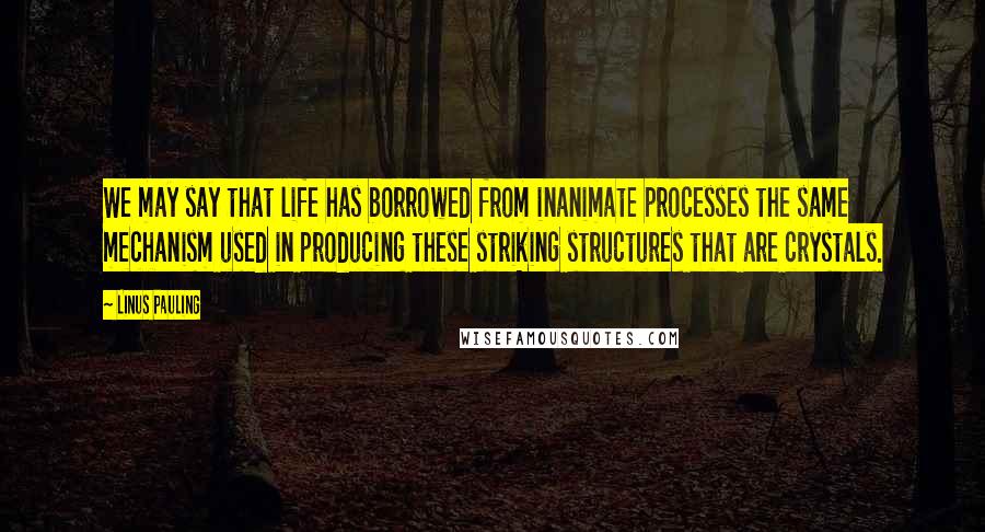 Linus Pauling Quotes: We may say that life has borrowed from inanimate processes the same mechanism used in producing these striking structures that are crystals.