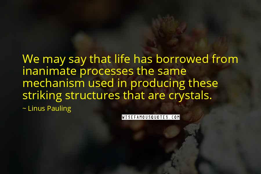 Linus Pauling Quotes: We may say that life has borrowed from inanimate processes the same mechanism used in producing these striking structures that are crystals.