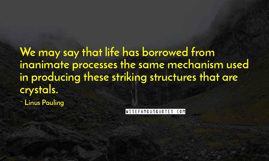 Linus Pauling Quotes: We may say that life has borrowed from inanimate processes the same mechanism used in producing these striking structures that are crystals.