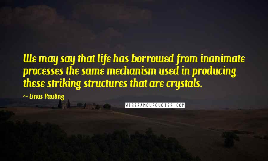 Linus Pauling Quotes: We may say that life has borrowed from inanimate processes the same mechanism used in producing these striking structures that are crystals.