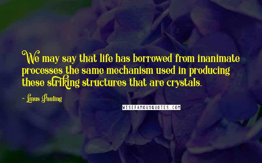 Linus Pauling Quotes: We may say that life has borrowed from inanimate processes the same mechanism used in producing these striking structures that are crystals.