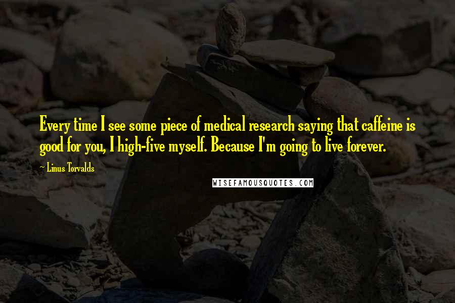 Linus Torvalds Quotes: Every time I see some piece of medical research saying that caffeine is good for you, I high-five myself. Because I'm going to live forever.