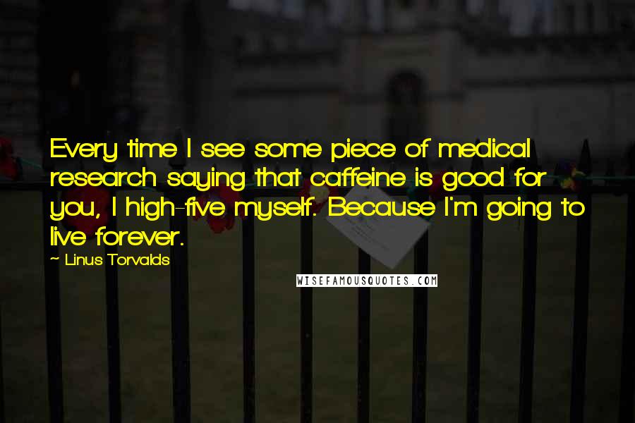 Linus Torvalds Quotes: Every time I see some piece of medical research saying that caffeine is good for you, I high-five myself. Because I'm going to live forever.