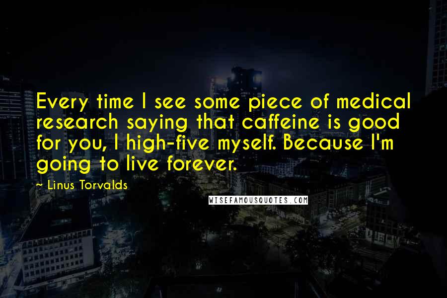 Linus Torvalds Quotes: Every time I see some piece of medical research saying that caffeine is good for you, I high-five myself. Because I'm going to live forever.