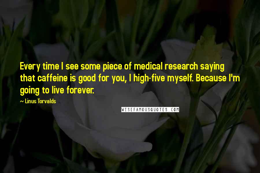 Linus Torvalds Quotes: Every time I see some piece of medical research saying that caffeine is good for you, I high-five myself. Because I'm going to live forever.