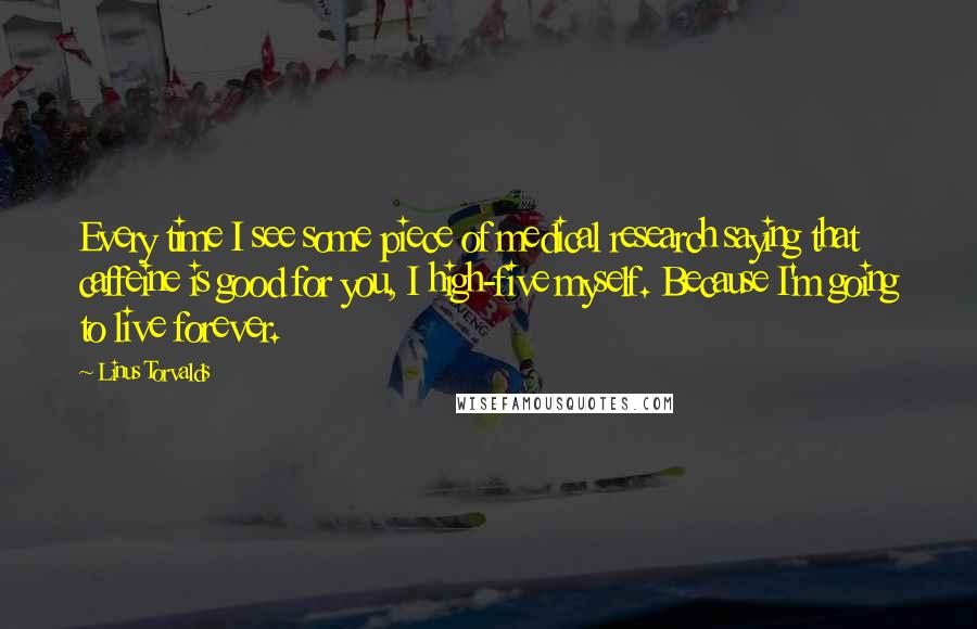 Linus Torvalds Quotes: Every time I see some piece of medical research saying that caffeine is good for you, I high-five myself. Because I'm going to live forever.