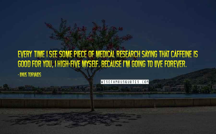 Linus Torvalds Quotes: Every time I see some piece of medical research saying that caffeine is good for you, I high-five myself. Because I'm going to live forever.