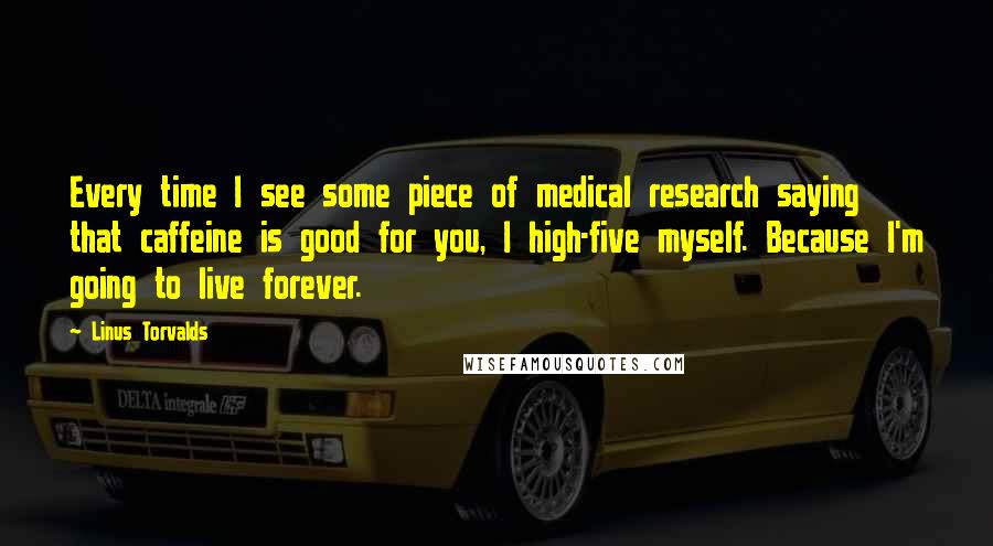 Linus Torvalds Quotes: Every time I see some piece of medical research saying that caffeine is good for you, I high-five myself. Because I'm going to live forever.