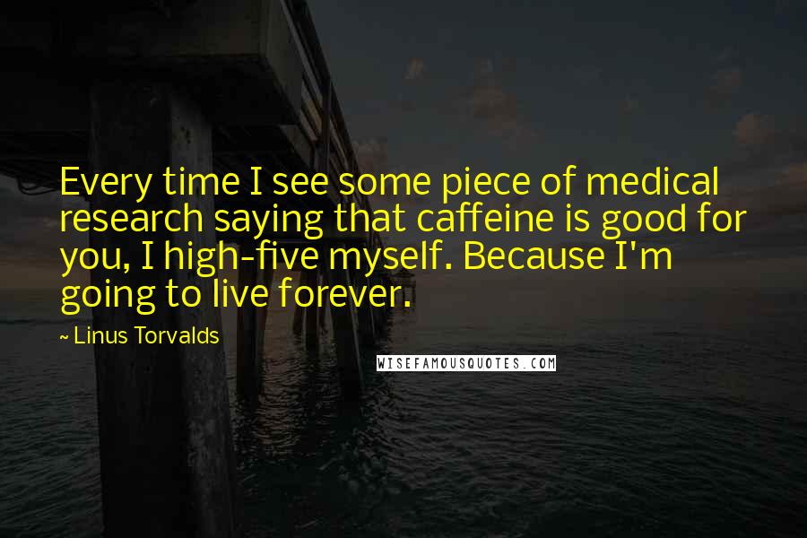 Linus Torvalds Quotes: Every time I see some piece of medical research saying that caffeine is good for you, I high-five myself. Because I'm going to live forever.